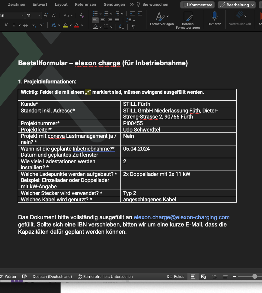 Kommentar/j 
Zeichnen 
Entwurf 
AA 
Layout Referenzen 
Sendungen 
Q 
Sie wünschen 
Formatvorlagen 
Bereich 
Formatvorlagen 
Diktieren 
Vertraulichkeit 
Bestellformular — elexon Gharge (für Inbetriebnahme) 
1. Projektinformationen: 
Wichtig: Felder die mit einem „e markiert sind, müssen zwingend ausgefüllt werden. 
Kunde* 
Standort inkl. Adresse* 
Pro•ektnummer* 
Pro•ektleiter* 
Projekt mit coneva Lastmanagement ja / 
nein? * 
Wann ist die geplante Inbetriebnahme?* 
Datum und e antes Zeitfenster 
Wie viele Ladestationen werden 
installiert? * 
Welche Ladepunkte werden aufgebaut? * 
Beispiel: Einzellader oder Doppellader 
mit kW- abe 
Welcher Stecker wird verwendet? * 
Welches Kabel wird enutzt? * 
STILL Fürth 
STILL GmbH Niederlassung Dieter- 
Stren -Strasse 2, 90766 Fürth 
P100455 
Udo Schwerdtel 
Nein 
05.04.2024 
2 
2x Doppellader mit 2x 11 kW 
a eschla enes Kabel 
Das Dokument bitte vollständig ausgefüllt an elexon.charge@elexon-charging.com 
gefüllt. Sollte sich eine IBN verschieben, bitten wir um eine kurze E-Mail, dass die 
Kapazitäten dafür geplant werden können. 
21 Wörter 
Deutsch (Deutschland) 
Barrierefreiheit: Untersuchen 
Fokus 