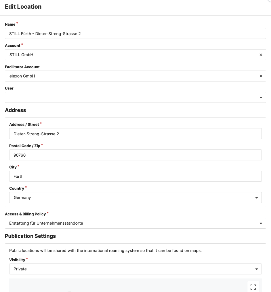 Edit Location 
Name 
STILL Fürth 
- Dieter-Streng-Strasse 2 
Account 
STILL GmbH 
Facilitator Account 
elexon GmbH 
User 
Address 
Address I Street 
Dieter-Streng-Strasse 2 
Postal Code I Zip 
90766 
City • 
Fürth 
Country 
Germany 
Access & Billing Policy • 
Erstattung für Unternehmensstandorte 
Publication Settings 
Public locations will be shared with the international roaming system so that it can be found on maps. 
Visibility • 
Private 